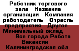 Работник торгового зала › Название организации ­ Компания-работодатель › Отрасль предприятия ­ Другое › Минимальный оклад ­ 21 500 - Все города Работа » Вакансии   . Калининградская обл.,Советск г.